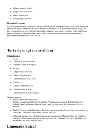 • 150 g de presunto picado
• 150 g de mussarela picada
• 1 gema para pincelar
• ervas finas para polvilhar
Modo de Preparo
Em um recipiente coloque o fermento e o açúcar até ficar líquido, acrescente o óleo, a água e o sal Acrescente
a farinha aos poucos até formar uma massa macia Deixe descansar por 20 minutos Com a ajuda de um rolo
abra a massa e recheie, corte no tamanho desejado, coloque em uma assadeira untada e enfarinhada Pincele
a gema e salpique as ervas finas sobre a massa Leve ao forno pré aquecido por aproximadamente por
aproximadamente 30 minutos ou até dourar.
Torta de maçã maravilhosa
Ingredientes
• Massa:
• . 1 pacote de biscoito maisena
• . 4 colheres (sopa) de margarina
• Recheio:
• . 1 kg de maçãs sem casca
• . 1 xícara (chá) de açúcar
• . 1 colher (chá) de canela em pó
• Cobertura:
• . 1 lata de leite condensado
• . 1 lata de creme de leite
• . 1 colher (sobremesa) de margarina
Modo de preparo:
• Massa: Triture bem o biscoito.
• Misture a margarina até formar uma farofa. Ponha em uma assadeira de fundo removível.
Cubra o fundo e as laterais. Leve ao forno e asse em fogo baixo por 15 minutos. Retire e
reserve.
• Recheio: Passe a maçã pelo ralador. Transfira para uma panela e leve ao fogo com o açúcar e a
canela por 15 minutos. Ponha sobre a massa. Reserve.
• Cobertura: Leve ao fogo o leite condensado com a margarina. Mexa até obter um brigadeiro.
Desligue o fogo e ponha o creme de leite sem soro. Mexa, cubra a torta e leve à geladeira por,
no mínimo, três horas antes de servir.
Limonada Suíça!
 