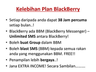 Kelebihan Plan BlackBerrySetiap daripada anda dapat 38 Jam percuma setiap bulan..!BlackBerry ada BBM (BlackBerry Messenger) – Unlimited SMS antara BlackBerry!Boleh buat Group dalam BBMBoleh blast SMS (BBM) kepada semua rakan anda yang menggunakan BBM. FREE!!Penampilan lebih bergaya..!Jana EXTRA INCOME! Secara Sambilan……….