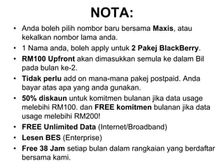 NOTA:Anda boleh pilih nombor baru bersama Maxis, atau kekalkan nombor lama anda.1 Nama anda, boleh apply untuk 2 Pakej BlackBerry.RM100 Upfront akan dimasukkan semula ke dalam Bil pada bulan ke-2.Tidak perlu add on mana-mana pakej postpaid. Anda bayar atas apa yang anda gunakan.50% diskaun untuk komitmen bulanan jika data usage melebihi RM100. dan FREE komitmen bulanan jika data usage melebihi RM200!FREE Unlimited Data (Internet/Broadband)Lesen BES (Enterprise)Free 38 Jam setiap bulan dalam rangkaian yang berdaftar bersama kami.