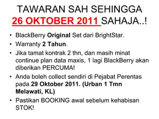 TAWARAN SAH SEHINGGA 26 OKTOBER 2011 SAHAJA..!BlackBerry Original Set dari BrightStar.Warranty 2 Tahun.Jika tamat kontrak 2 thn, dan masih minat continue plan data maxis, 1 lagi BlackBerry akan diberikan PERCUMA!Anda boleh collect sendiri di Pejabat Perentas pada 29 Oktober 2011. (Urban 1 Tmn Melawati, KL)Pastikan BOOKING awal sebelum kehabisan STOK!