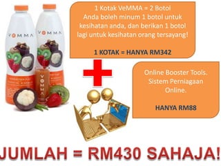 1 KotakVeMMA = 2 BotolAndabolehminum 1 botoluntukkesihatananda, danberikan 1 botollagiuntukkesihatan orang tersayang!1 KOTAK = HANYA RM342Online Booster Tools. SistemPerniagaan Online.HANYA RM88JUMLAH = RM430 SAHAJA!