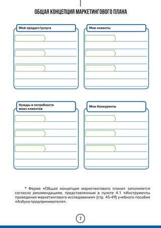 Общая концепция маркетингового плана
7
* Форма «Общая концепция маркетингового плана» заполняется
согласно рекомендациям, представленным в пункте 4.1 «Инструменты
проведения маркетингового исследования» (стр. 45-49) учебного пособия
«Азбука предпринимателя».
Мой продукт/услуга Мои клиенты
Нужды и потребности
моих клиентов
Мои Конкуренты
 