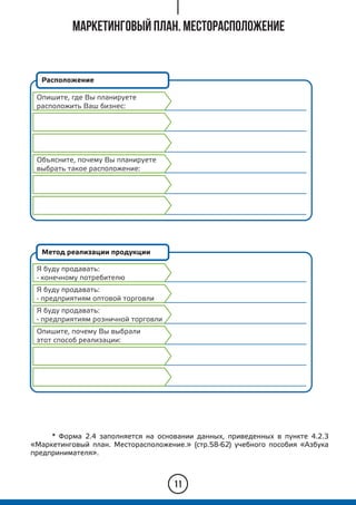 11
Расположение
Метод реализации продукции
Я буду продавать:
- конечному потребителю
* Форма 2.4 заполняется на основании данных, приведенных в пункте 4.2.3
«Маркетинговый план. Месторасположение.» (стр.58-62) учебного пособия «Азбука
предпринимателя».
Маркетинговый план. Месторасположение
Я буду продавать:
- предприятиям оптовой торговли
Я буду продавать:
- предприятиям розничной торговли
Опишите, почему Вы выбрали
этот способ реализации:
Опишите, где Вы планируете
расположить Ваш бизнес:
Объясните, почему Вы планируете
выбрать такое расположение:
 