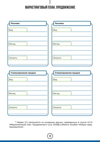 12
* Форма 2.5 заполняется на основании данных, приведенных в пункте 4.2.4
«Маркетинговый план. Продвижение.» (стр. 62-68) учебного пособия «Азбука пред-
принимателя».
Реклама
Вид
Метод
Затраты
Маркетинговый план. Продвижение
Стимулирование продаж
Вид
Метод
Затраты
Реклама
Вид
Метод
Затраты
Стимулирование продаж
Вид
Метод
Затраты
 