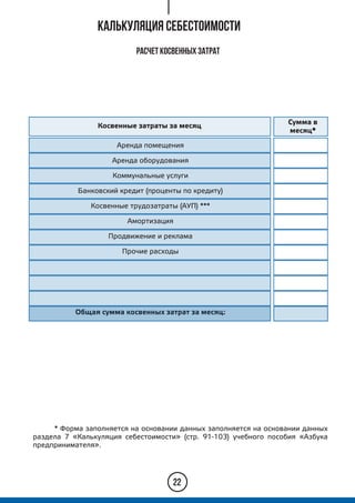 Калькуляция себестоимости
* Форма заполняется на основании данных заполняется на основании данных
раздела 7 «Калькуляция себестоимости» (стр. 91-103) учебного пособия «Азбука
предпринимателя».
22
Расчет косвенных затрат
Косвенные затраты за месяц
Сумма в
месяц*
Аренда помещения
Аренда оборудования
Коммунальные услуги
Банковский кредит (проценты по кредиту)
Косвенные трудозатраты (АУП) ***
Амортизация
Продвижение и реклама
Прочие расходы
Общая сумма косвенных затрат за месяц:
 