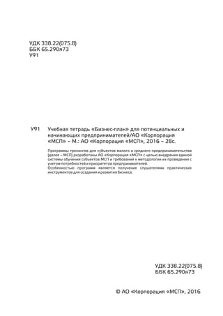 УДК 338.22(075.8)
ББК 65.290я73
У91
У91 Учебная тетрадь «Бизнес-план» для потенциальных и
начинающих предпринимателей/АО «Корпорация
«МСП» – М.: АО «Корпорация «МСП», 2016 – 28с.
Программы тренингов для субъектов малого и среднего предпринимательства
(далее – МСП) разработаны АО «Корпорация «МСП» с целью внедрения единой
системы обучения субъектов МСП и требований к методологии их проведения с
учетом потребностей и приоритетов предпринимателей.
Особенностью программ является получение слушателями практических
инструментов для создания и развития бизнеса.
УДК 338.22(075.8)
ББК 65.290я73
© АО «Корпорация «МСП», 2016
 