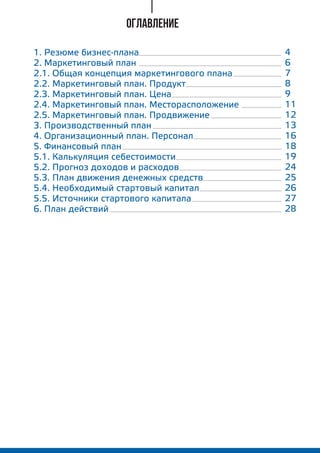 ОГЛАВЛЕНИЕ
1. Резюме бизнес-плана
2. Маркетинговый план
2.1. Общая концепция маркетингового плана
2.2. Маркетинговый план. Продукт
2.3. Маркетинговый план. Цена
2.4. Маркетинговый план. Месторасположение
2.5. Маркетинговый план. Продвижение
3. Производственный план
4. Организационный план. Персонал
5. Финансовый план
5.1. Калькуляция себестоимости
5.2. Прогноз доходов и расходов
5.3. План движения денежных средств
5.4. Необходимый стартовый капитал
5.5. Источники стартового капитала
6. План действий
4
6
7
8
9
11
12
13
16
18
19
24
25
26
27
28
 