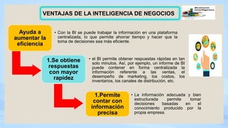 Ayuda a
aumentar la
eficiencia
• Con la BI se puede trabajar la información en una plataforma
centralizada, lo que permite ahorrar tiempo y hacer que la
toma de decisiones sea más eficiente.
1.Se obtiene
respuestas
con mayor
rapidez
• el BI permite obtener respuestas rápidas en tan
solo minutos. Así, por ejemplo, un informe de BI
puede contener en forma centralizada la
información referente a las ventas, el
desempeño de marketing, los costos, los
inventarios, los canales de distribución, etc.
1.Permite
contar con
información
precisa
• La información adecuada y bien
estructurada permite tomar
decisiones basadas en el
conocimiento producido por la
propia empresa.
VENTAJAS DE LA INTELIGENCIA DE NEGOCIOS
 