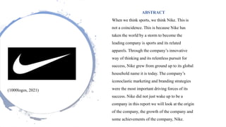 (1000logos, 2021)
ABSTRACT
When we think sports, we think Nike. This is
not a coincidence. This is because Nike has
taken the world by a storm to become the
leading company is sports and its related
apparels. Through the company’s innovative
way of thinking and its relentless pursuit for
success, Nike grew from ground up to its global
household name it is today. The company’s
iconoclastic marketing and branding strategies
were the most important driving forces of its
success. Nike did not just wake up to be a
company in this report we will look at the origin
of the company, the growth of the company and
some achievements of the company, Nike.
 