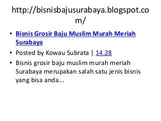 http://bisnisbajusurabaya.blogspot.co 
m/ 
• Bisnis Grosir Baju Muslim Murah Meriah 
Surabaya 
• Posted by Kowau Subrata | 14.28 
• Bisnis grosir baju muslim murah meriah 
Surabaya merupakan salah satu jenis bisnis 
yang bisa anda... 
 
