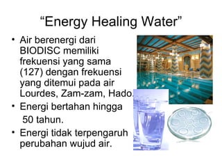 “Energy Healing Water”
• Air berenergi dari
  BIODISC memiliki
  frekuensi yang sama
  (127) dengan frekuensi
  yang ditemui pada air
  Lourdes, Zam-zam, Hado.
• Energi bertahan hingga
   50 tahun.
• Energi tidak terpengaruh
  perubahan wujud air.
 