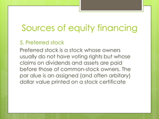 Sources of equity financing
5. Preferred stock
Preferred stock is a stock whose owners
usually do not have voting rights but whose
claims on dividends and assets are paid
before those of common-stock owners. The
par alue is an assigned (and often arbitary)
dollar value printed on a stock certificate

 