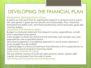 DEVELOPING THE FINANCIAL PLAN
ESTABLISHING ORGANIZATIONAL GOALS
A goal is an end result that an organization expects to achieve over a one to
ten year period. if goals are not specific and measurable, they cannot be
translated into dollar costs, and financial planning cannot proceed, goals also
must be realistic.
BUDGETING FOR FINANCIAL NEEDS
Budget is a financial statement that projects income, expenditures, or both
over a specified future period.
Cash budget is a financial statement that estimates cash receipts and cash
expenditures over a specified period.
Zero-base budgeting is a budgeting approach in which every expense in
every budget must be justified.
Capital budget is a financial statement that estimates a firm's expenditures for
major assets and its long-term financing needs.
IDENTIFYING SOURCES OF FUNDS
The four primary sources of funds are sales revenue, equity capital, debt
capital, and proceeds from the sale of assets.
Monitoring and Evaluating Financial Performance

 