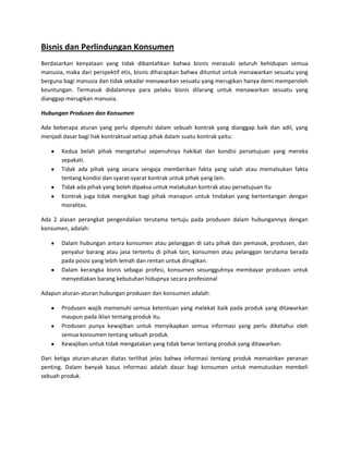 Bisnis dan Perlindungan Konsumen
Berdasarkan kenyataan yang tidak dibantahkan bahwa bisnis merasuki seluruh kehidupan semua
manusia, maka dari perspektif etis, bisnis diharapkan bahwa dituntut untuk menawarkan sesuatu yang
berguna bagi manusia dan tidak sekadar menawarkan sesuatu yang merugikan hanya demi memperoleh
keuntungan. Termasuk didalamnya para pelaku bisnis dilarang untuk menawarkan sesuatu yang
dianggap merugikan manusia.
Hubungan Produsen dan Konsumen
Ada beberapa aturan yang perlu dipenuhi dalam sebuah kontrak yang dianggap baik dan adil, yang
menjadi dasar bagi hak kontraktual setiap pihak dalam suatu kontrak yaitu:
Kedua belah pihak mengetahui sepenuhnya hakikat dan kondisi persetujuan yang mereka
sepakati.
Tidak ada pihak yang secara sengaja memberikan fakta yang salah atau memalsukan fakta
tentang kondisi dan syarat-syarat kontrak untuk pihak yang lain.
Tidak ada pihak yang boleh dipaksa untuk melakukan kontrak atau persetujuan itu
Kontrak juga tidak mengikat bagi pihak manapun untuk tindakan yang bertentangan dengan
moralitas.
Ada 2 alasan perangkat pengendalian terutama tertuju pada produsen dalam hubungannya dengan
konsumen, adalah:
Dalam hubungan antara konsumen atau pelanggan di satu pihak dan pemasok, produsen, dan
penyalur barang atau jasa tertentu di pihak lain, konsumen atau pelanggan terutama berada
pada posisi yang lebih lemah dan rentan untuk dirugikan.
Dalam kerangka bisnis sebagai profesi, konsumen sesungguhnya membayar produsen untuk
menyediakan barang kebutuhan hidupnya secara profesional
Adapun aturan-aturan hubungan produsen dan konsumen adalah:
Produsen wajib memenuhi semua ketentuan yang melekat baik pada produk yang ditawarkan
maupun pada iklan tentang produk itu.
Produsen punya kewajiban untuk menyikapkan semua informasi yang perlu diketahui oleh
semua konsumen tentang sebuah produk.
Kewajiban untuk tidak mengatakan yang tidak benar tentang produk yang ditawarkan.
Dari ketiga aturan-aturan diatas terlihat jelas bahwa informasi tentang produk memainkan peranan
penting. Dalam banyak kasus informasi adalah dasar bagi konsumen untuk memutuskan membeli
sebuah produk.

 