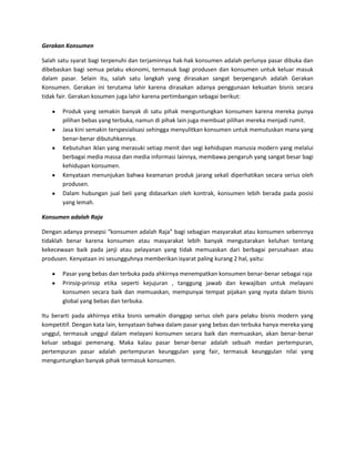 Gerakan Konsumen
Salah satu syarat bagi terpenuhi dan terjaminnya hak-hak konsumen adalah perlunya pasar dibuka dan
dibebaskan bagi semua pelaku ekonomi, termasuk bagi produsen dan konsumen untuk keluar masuk
dalam pasar. Selain itu, salah satu langkah yang dirasakan sangat berpengaruh adalah Gerakan
Konsumen. Gerakan ini terutama lahir karena dirasakan adanya penggunaan kekuatan bisnis secara
tidak fair. Gerakan kosumen juga lahir karena pertimbangan sebagai berikut:
Produk yang semakin banyak di satu pihak menguntungkan konsumen karena mereka punya
pilihan bebas yang terbuka, namun di pihak lain juga membuat pilihan mereka menjadi rumit.
Jasa kini semakin terspesialisasi sehingga menyulitkan konsumen untuk memutuskan mana yang
benar-benar dibutuhkannya.
Kebutuhan iklan yang merasuki setiap menit dan segi kehidupan manusia modern yang melalui
berbagai media massa dan media informasi lainnya, membawa pengaruh yang sangat besar bagi
kehidupan konsumen.
Kenyataan menunjukan bahwa keamanan produk jarang sekali diperhatikan secara serius oleh
produsen.
Dalam hubungan jual beli yang didasarkan oleh kontrak, konsumen lebih berada pada posisi
yang lemah.
Konsumen adalah Raja
Dengan adanya presepsi “konsumen adalah Raja” bagi sebagian masyarakat atau konsumen sebenrnya
tidaklah benar karena konsumen atau masyarakat lebih banyak mengutarakan keluhan tentang
kekecewaan baik pada janji atau pelayanan yang tidak memuaskan dari berbagai perusahaan atau
produsen. Kenyataan ini sesungguhnya memberikan isyarat paling kurang 2 hal, yaitu:
Pasar yang bebas dan terbuka pada ahkirnya menempatkan konsumen benar-benar sebagai raja
Prinsip-prinsip etika seperti kejujuran , tanggung jawab dan kewajiban untuk melayani
konsumen secara baik dan memuaskan, mempunyai tempat pijakan yang nyata dalam bisnis
global yang bebas dan terbuka.
Itu berarti pada akhirnya etika bisnis semakin dianggap serius oleh para pelaku bisnis modern yang
kompetitif. Dengan kata lain, kenyataan bahwa dalam pasar yang bebas dan terbuka hanya mereka yang
unggul, termasuk unggul dalam melayani konsumen secara baik dan memuaskan, akan benar-benar
keluar sebagai pemenang. Maka kalau pasar benar-benar adalah sebuah medan pertempuran,
pertempuran pasar adalah pertempuran keunggulan yang fair, termasuk keunggulan nilai yang
menguntungkan banyak pihak termasuk konsumen.

 