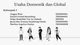 Usaha Domestik dan Global
Anggas Wari 7201260005
Daniel Gerhad Barimbing 7203560013
Helga Nazhiifah Tiar Az-Zahrah 1909704
Jhona Boy Erwinta Sembiring Cholia 7201260003
Marlina Angelica Daulay 7203560008
Kelompok 5
 