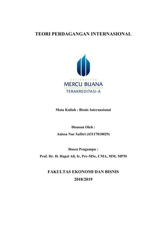 TEORI PERDAGANGAN INTERNASIONAL
Mata Kuliah : Bisnis Internasional
Disusun Oleh :
Anissa Nur Safitri (43117010029)
Dosen Pengampu :
Prof. Dr. H. Hapzi Ali, Ir, Pre-MSc, CMA, MM, MPM
FAKULTAS EKONOMI DAN BISNIS
2018/2019
 