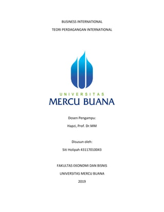 BUSINESS INTERNATIONAL
TEORI PERDAGANGAN INTERNATIONAL
Dosen Pengampu:
Hapzi, Prof. Dr.MM
Disusun oleh:
Siti Holipah 43117010043
FAKULTAS EKONOMI DAN BISNIS
UNIVERSITAS MERCU BUANA
2019
 