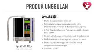 Rp. 48.500.000,-
(Harga sudah termasuk pajak)
LeveLuk SD501
• Dapat menghasilkan 5 jenis air
• Telah diakui sebagai perangkat medis oleh
Departemen Kesehatan & Kesejahteraan Jepang
• 7 Plat Titanium berlapis Platinum senilai lebih dari
USD 1,000
• Sistem self-cleaning otomatis terbaik di industrinya
• Diakui secara medis sebagai air minum bermutu
• Dapat digunakan hingga 15-20 tahun untuk
penggunaan rumah tangga
• Garansi 5 tahun
PRODUK UNGGULAN
 