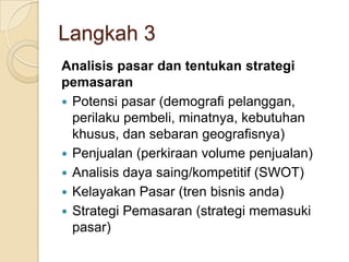 Langkah 3
Analisis pasar dan tentukan strategi
pemasaran
 Potensi pasar (demografi pelanggan,
perilaku pembeli, minatnya, kebutuhan
khusus, dan sebaran geografisnya)
 Penjualan (perkiraan volume penjualan)
 Analisis daya saing/kompetitif (SWOT)
 Kelayakan Pasar (tren bisnis anda)
 Strategi Pemasaran (strategi memasuki
pasar)
 
