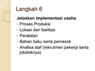 Langkah 6
Jelaskan implementasi usaha
• Proses Produksi
• Lokasi dan fasilitas
• Peralatan
• Bahan baku serta pemasok
• Analisa staf (rekrutmen pekerja serta
jobdisknya)
 