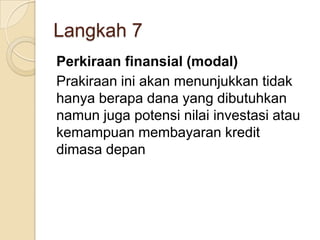 Langkah 7
Perkiraan finansial (modal)
Prakiraan ini akan menunjukkan tidak
hanya berapa dana yang dibutuhkan
namun juga potensi nilai investasi atau
kemampuan membayaran kredit
dimasa depan
 