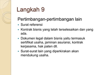 Langkah 9
Pertimbangan-pertimbangan lain
 Surat referensi
 Kontrak bisnis yang telah terselesaikan dan yang
ada.
 Dokumen legal dalam bisnis yaitu termasuk
sertifikat usaha, jaminan asuransi, kontrak
kerjasama, hak paten dll.
 Surat-surat lain yang diperkirakan akan
mendukung usaha.
 