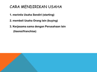 1. merintis Usaha Sendiri (starting)
2. membeli Usaha Orang lain (buying)
3. Kerjasama sama dengan Perusahaan lain
(lisensi/franchise)
CARA MENDIRIKAN USAHA
 