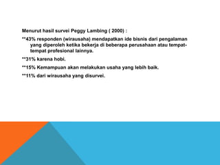 Menurut hasil survei Peggy Lambing ( 2000) :
**43% responden (wirausaha) mendapatkan ide bisnis dari pengalaman
yang diperoleh ketika bekerja di beberapa perusahaan atau tempat-
tempat profesional lainnya.
**31% karena hobi.
**15% Kemampuan akan melakukan usaha yang lebih baik.
**11% dari wirausaha yang disurvei.
 