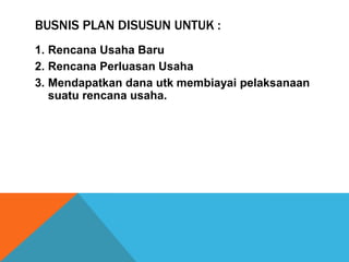 BUSNIS PLAN DISUSUN UNTUK :
1. Rencana Usaha Baru
2. Rencana Perluasan Usaha
3. Mendapatkan dana utk membiayai pelaksanaan
suatu rencana usaha.
 