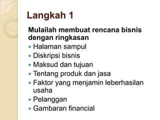 Langkah 1
Mulailah membuat rencana bisnis
dengan ringkasan
 Halaman sampul
 Diskripsi bisnis
 Maksud dan tujuan
 Tentang produk dan jasa
 Faktor yang menjamin leberhasilan
usaha
 Pelanggan
 Gambaran financial
 