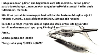 Hidup ini adalah pilihan dan bagaimana cara kita memilih… Setiap pilihan
pasti ada resikonya,… namun akan sangat beresiko bila sampai hari ini anda
tidak berani memilih.
Kita tidak pernah tahu mengapa hari ini kita bisa bertemu Mungkin saja ini
rencana TUHAN… Saya selalu mendo’akan, semoga ada rencana
Baik dan Semoga inspirasi ini bisa dijadikan solusi untuk kita keluar dari
kesulitan dan mencapai apa yang kita inginkan
Amin…
Sampai jumpa dan jadilah
“Pengusaha yang SUKSES & KAYA”
 