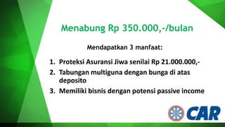 Menabung Rp 350.000,-/bulan
Mendapatkan 3 manfaat:

1. Proteksi Asuransi Jiwa senilai Rp 21.000.000,2. Tabungan multiguna dengan bunga di atas
deposito
3. Memiliki bisnis dengan potensi passive income

 