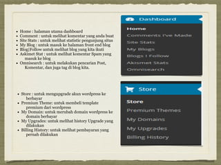 • Home : halaman utama dashboard
• Comment : untuk melihat komentar yang anda buat
• Site Stats : untuk melihat statistic pengunjung situs
• My Blog : untuk masuk ke halaman front end blog
• Blog|Follow untuk melihat blog yang kita ikuti
• Askimet Stat : untuk melihat komentar Spam yang
masuk ke blog
• Omnisearch : untuk melakukan pencarian Post,
Komentar, dan juga tag di blog kita.
• Store : untuk mengupgrade akun wordpress ke
berbayar
• Premium Theme: untuk membeli template
premium dari wordpress
• My Domain: untuk merubah domain wordpress ke
domain berbayar
• My Upgrades: untuk melihat history Upgrade yang
dilakukan
• Billing History: untuk melihat pembayaran yang
pernah dilakukan
 