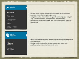 •  All#Post:#untuk#melihat#seluruh#pos3ngan#yang#pernah#dilakukan#
•  Add#new:#menambahkan#pos3ngan#baru#
•  Categories:#untuk#menambah,#mengubah#dan#menghapus#kategori##
•  Tags#:#untuk#menambah,#mengubah#dan#menghapus#tag#
•  Copy#a#post:#untuk#menduplikat#post#yang#sudah#pernah#dipos3ng#
sebelumnya#
•  Media:'untuk'memanajemen'media'yang'ada'di'blog'seper6'gambar,'
audio'dan'video'
•  Library:'untuk'menampilkan'seluruh'media'yang'ada'di'blog'
•  Add'New:'untuk'menambahkan'media'baru'
 