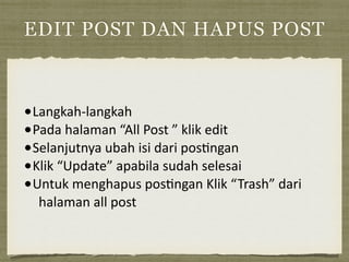 EDIT POST DAN HAPUS POST
•Langkah-­‐langkah	
  
•Pada	
  halaman	
  “All	
  Post	
  ”	
  klik	
  edit	
  
•Selanjutnya	
  ubah	
  isi	
  dari	
  pos=ngan	
  	
  
•Klik	
  “Update”	
  apabila	
  sudah	
  selesai	
  
•Untuk	
  menghapus	
  pos=ngan	
  Klik	
  “Trash”	
  dari	
  
halaman	
  all	
  post
 