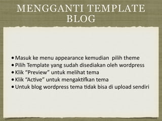 MENGGANTI TEMPLATE
BLOG
•Masuk	
  ke	
  menu	
  appearance	
  kemudian	
  	
  pilih	
  theme	
  
•Pilih	
  Template	
  yang	
  sudah	
  disediakan	
  oleh	
  wordpress	
  
•Klik	
  “Preview”	
  untuk	
  melihat	
  tema	
  
•Klik	
  “Ac=ve”	
  untuk	
  mengak=Ian	
  tema	
  
•Untuk	
  blog	
  wordpress	
  tema	
  =dak	
  bisa	
  di	
  upload	
  sendiri
 