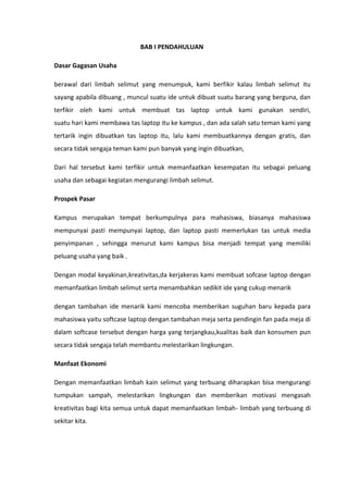 BAB I PENDAHULUAN
Dasar Gagasan Usaha
berawal dari limbah selimut yang menumpuk, kami berfikir kalau limbah selimut itu
sayang apabila dibuang , muncul suatu ide untuk dibuat suatu barang yang berguna, dan
terfikir oleh kami untuk membuat tas laptop untuk kami gunakan sendiri,
suatu hari kami membawa tas laptop itu ke kampus , dan ada salah satu teman kami yang
tertarik ingin dibuatkan tas laptop itu, lalu kami membuatkannya dengan gratis, dan
secara tidak sengaja teman kami pun banyak yang ingin dibuatkan,
Dari hal tersebut kami terfikir untuk memanfaatkan kesempatan itu sebagai peluang
usaha dan sebagai kegiatan mengurangi limbah selimut.
Prospek Pasar
Kampus merupakan tempat berkumpulnya para mahasiswa, biasanya mahasiswa
mempunyai pasti mempunyai laptop, dan laptop pasti memerlukan tas untuk media
penyimpanan , sehingga menurut kami kampus bisa menjadi tempat yang memiliki
peluang usaha yang baik .
Dengan modal keyakinan,kreativitas,da kerjakeras kami membuat sofcase laptop dengan
memanfaatkan limbah selimut serta menambahkan sedikit ide yang cukup menarik
dengan tambahan ide menarik kami mencoba memberikan suguhan baru kepada para
mahasiswa yaitu softcase laptop dengan tambahan meja serta pendingin fan pada meja di
dalam softcase tersebut dengan harga yang terjangkau,kualitas baik dan konsumen pun
secara tidak sengaja telah membantu melestarikan lingkungan.
Manfaat Ekonomi
Dengan memanfaatkan limbah kain selimut yang terbuang diharapkan bisa mengurangi
tumpukan sampah, melestarikan lingkungan dan memberikan motivasi mengasah
kreativitas bagi kita semua untuk dapat memanfaatkan limbah- limbah yang terbuang di
sekitar kita.
 
