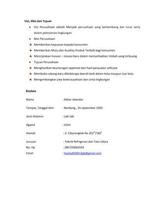 Visi, Misi dan Tujuan
Visi Perusahaan adalah Menjadi perusahaan yang berkembang dan turut serta
dalam pelestarian lingkungan
Misi Perusahaan
Memberikan kepuasan kepada konsumen
Memberikan Mutu dan Kualitas Produk Terbaik bagi konsumen
Menciptakan inovasi – inovasi baru dalam memanfaatkan limbah yang terbuang
Tujuan Perusahaan
Menghasilkan keuntungan opptimal dari hasil penjualan softcase
Membuka cabang baru dibeberapa daerah baik dalam kota maupun luar kota
Mengembangkan jiwa kewirausahaan dan cinta lingkungan
Biodata
Nama : Akbar iskandar
Tempat, Tanggal lahir : Bandung , 25 september 1993
Jenis Kelamin : Laki laki
Agama : Islam
Alamat : Jl. Cibarengkok No 201A
/182c
Jurusan : Teknik Refrigerasi dan Tata Udara
No. Hp : 085720064593
Email : hacked630m2gb@gmail.com
 