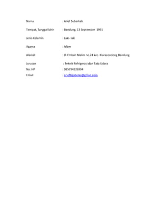Nama : Arief Subarkah
Tempat, Tanggal lahir : Bandung, 13 September 1991
Jenis Kelamin : Laki- laki
Agama : Islam
Alamat : Jl. Embah Malim no.74 kec. Kiaracondong Bandung
Jurusan : Teknik Refrigerasi dan Tata Udara
No. HP : 085794226994
Email : arieftigabelas@gmail.com
 