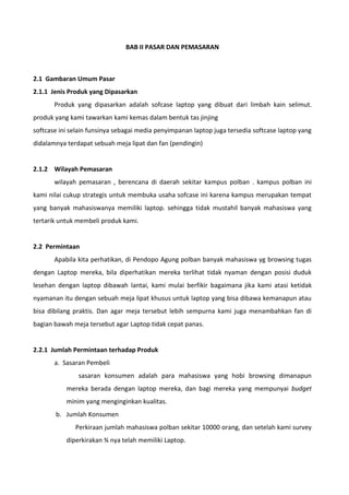 BAB II PASAR DAN PEMASARAN
2.1 Gambaran Umum Pasar
2.1.1 Jenis Produk yang Dipasarkan
Produk yang dipasarkan adalah sofcase laptop yang dibuat dari limbah kain selimut.
produk yang kami tawarkan kami kemas dalam bentuk tas jinjing
softcase ini selain funsinya sebagai media penyimpanan laptop juga tersedia softcase laptop yang
didalamnya terdapat sebuah meja lipat dan fan (pendingin)
2.1.2 Wilayah Pemasaran
wilayah pemasaran , berencana di daerah sekitar kampus polban . kampus polban ini
kami nilai cukup strategis untuk membuka usaha sofcase ini karena kampus merupakan tempat
yang banyak mahasiswanya memiliki laptop. sehingga tidak mustahil banyak mahasiswa yang
tertarik untuk membeli produk kami.
2.2 Permintaan
Apabila kita perhatikan, di Pendopo Agung polban banyak mahasiswa yg browsing tugas
dengan Laptop mereka, bila diperhatikan mereka terlihat tidak nyaman dengan posisi duduk
lesehan dengan laptop dibawah lantai, kami mulai berfikir bagaimana jika kami atasi ketidak
nyamanan itu dengan sebuah meja lipat khusus untuk laptop yang bisa dibawa kemanapun atau
bisa dibilang praktis. Dan agar meja tersebut lebih sempurna kami juga menambahkan fan di
bagian bawah meja tersebut agar Laptop tidak cepat panas.
2.2.1 Jumlah Permintaan terhadap Produk
a. Sasaran Pembeli
sasaran konsumen adalah para mahasiswa yang hobi browsing dimanapun
mereka berada dengan laptop mereka, dan bagi mereka yang mempunyai budget
minim yang menginginkan kualitas.
b. Jumlah Konsumen
Perkiraan jumlah mahasiswa polban sekitar 10000 orang, dan setelah kami survey
diperkirakan ¾ nya telah memiliki Laptop.
 