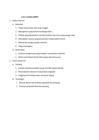 2.2.2 Analisis SWOT
1. Faktor Internal
a. Kekuatan
1. Tidak memerlukan alat yang canggih
2. Manajemen yang terkontrol dengan baik.
3. Produk yang ditawarkan memiliki kualitas dan mutu yang sangat baik.
4. Merupakan recycle yang berasal dari limbah pabrik slimut.
5. Bentuk dan design produk menarik.
6. Harga terjangkau
b. Kelemahan.
1. Kualitas tenaga kerja yang mengerti resep belum optimal.
2. Belum memahami trend selera pasar dan konsumen
2. Factor eksternal
a. Peluang
1. Jumlah mahasiswa polban yang memiliki laptop banyak.
2. Pertumbuhan ekonomi masyarakat yang baik.
3. Tingginya Permintaan akan accecoris laptop
b. Tantangan
1. Bentuk, desain dan fasilitas yang baik dari pesaing.
2. Promosi yang lebih baik dari pesaing.
 