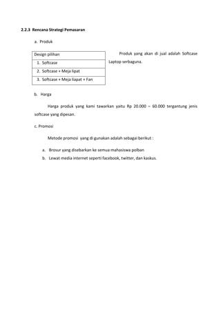 2.2.3 Rencana Strategi Pemasaran
a. Produk
Produk yang akan di jual adalah Softcase
Laptop serbaguna.
b. Harga
Harga produk yang kami tawarkan yaitu Rp 20.000 – 60.000 tergantung jenis
softcase yang dipesan.
c. Promosi
Metode promosi yang di gunakan adalah sebagai berikut :
a. Brosur yang disebarkan ke semua mahasiswa polban
b. Lewat media internet seperti facebook, twitter, dan kaskus.
Design pilihan
1. Softcase
2. Softcase + Meja lipat
3. Softcase + Meja liapat + Fan
 