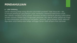 PENDAHULUAN
 Latar belakang
Zaman sekarang setiap orang dituntut untuk lebih produktif. Tidak hanya laki – laki,
ini banyak perempuan yang berkarir untuk membantu memenuhi kebutuhan rumah
atau sekedar mengikuti hasrat pribadi. Fenomena tersebut membuat peluang usaha kuliner
semakin terbuka, terlebih lagi di lingkungan perkotaan dan daerah sekitar perguruan tinggi
di mana kebanyakan penduduknya merupakan “perantau” yang sebagian besar waktunya
digunakan untuk bekerja atau belajar sehingga hampir tidak sempat untuk memasak
 
