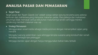 ANALISA PASAR DAN PEMASARAN
 Target Pasar
Target pasar dari “Ayam Geprek Jos” adalah warga sekitar warung terutama para pekerja
kantoran dan mahasiswa yang menyukai makanan pedas. Para pekerja dan mahasiswa
umumnya tidak memasak semua kebutuhan makanannya sendiri sehingga mereka
cenderung membeli makanan siap saji.
 Strategi Pemasaran
• Menggunakan sosial media sebagai media promosi dengan menampilkan sajian yang
menarik
• Mengatur warung sedemikian rupa sehingga tercipta suasana yang kondusif dan ramah
terhadap berbagai tipe pelanggan
• Menjaga standar sajian dengan hanya menggunakan bahan baku terbaik
 