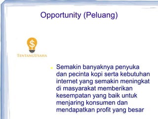 Opportunity (Peluang)
 Semakin banyaknya penyuka
dan pecinta kopi serta kebutuhan
internet yang semakin meningkat
di masyarakat memberikan
kesempatan yang baik untuk
menjaring konsumen dan
mendapatkan profit yang besar
 