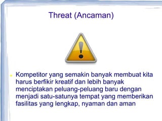 Threat (Ancaman)
 Kompetitor yang semakin banyak membuat kita
harus berfikir kreatif dan lebih banyak
menciptakan peluang-peluang baru dengan
menjadi satu-satunya tempat yang memberikan
fasilitas yang lengkap, nyaman dan aman
 