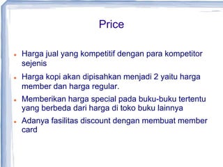 Price
 Harga jual yang kompetitif dengan para kompetitor
sejenis
 Harga kopi akan dipisahkan menjadi 2 yaitu harga
member dan harga regular.
 Memberikan harga special pada buku-buku tertentu
yang berbeda dari harga di toko buku lainnya
 Adanya fasilitas discount dengan membuat member
card
 