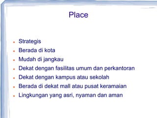 Place
 Strategis
 Berada di kota
 Mudah di jangkau
 Dekat dengan fasilitas umum dan perkantoran
 Dekat dengan kampus atau sekolah
 Berada di dekat mall atau pusat keramaian
 Lingkungan yang asri, nyaman dan aman
 