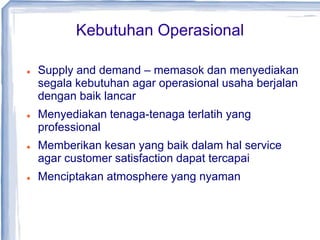 Kebutuhan Operasional
 Supply and demand – memasok dan menyediakan
segala kebutuhan agar operasional usaha berjalan
dengan baik lancar
 Menyediakan tenaga-tenaga terlatih yang
professional
 Memberikan kesan yang baik dalam hal service
agar customer satisfaction dapat tercapai
 Menciptakan atmosphere yang nyaman
 